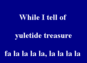 While I tell of

yuletide treasure

fa la la la la, la la la la