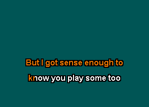 But I got sense enough to

know you play some too