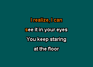 I realize, I can

see it in your eyes

You keep staring

at the floor