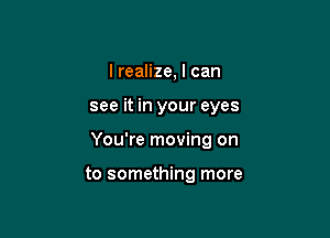 I realize, I can

see it in your eyes

You're moving on

to something more