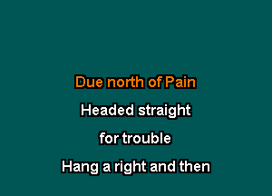 Due north of Pain

Headed straight

for trouble

Hang a right and then