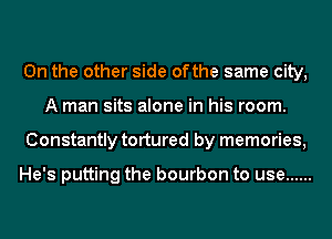0n the other side ofthe same city,
A man sits alone in his room.
Constantly tortured by memories,

He's putting the bourbon to use ......