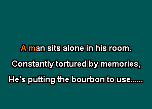 A man sits alone in his room.

Constantly tortured by memories,

He's putting the bourbon to use ......