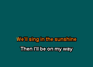 We'll sing in the sunshine

Then I'll be on my way