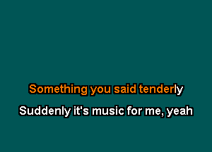 Something you said tenderly

Suddenly it's music for me, yeah