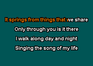 It springs from things that we share
Only through you is it there
lwalk along day and night
Singing the song of my life