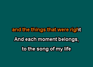 and the things that were right

And each moment belongs,

to the song of my life