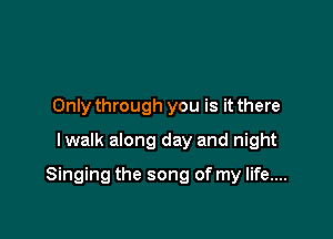 Only through you is it there
lwalk along day and night

Singing the song of my life....