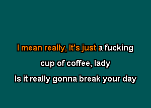 I mean really, lt'sjust a fucking

cup of coffee. lady

Is it really gonna break your day