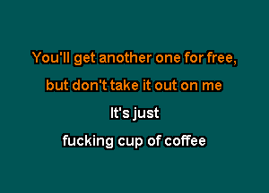 You'll get another one for free,

but don't take it out on me
lt'sjust

fucking cup of coffee