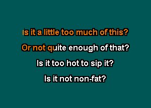 IS it a little too much ofthis?

Or not quite enough ofthat?

Is it too hot to sip it?

Is it not non-fat?