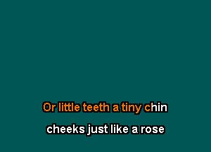 0r little teeth a tiny chin

cheeks just like a rose