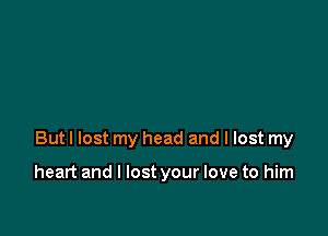 But I lost my head and I lost my

heart and I lost your love to him