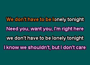 We don't have to be lonely tonight
Need you, want you, I'm right here
we don't have to be lonely tonight

I know we shouldn't, but I don't care