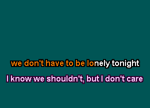 we don't have to be lonely tonight

I know we shouldn't, but I don't care