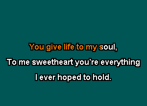 You give life to my soul,

To me sweetheart you're everything

lever hoped to hold.