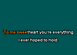 To me sweetheart you're everything

lever hoped to hold.