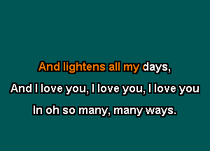 And lightens all my days,

And I love you, I love you, I love you

In oh so many, many ways.