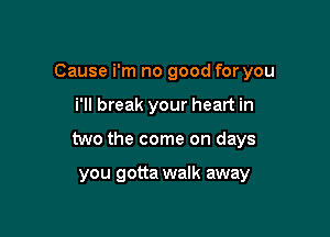 Cause i'm no good for you
i'll break your heart in

two the come on days

you gotta walk away