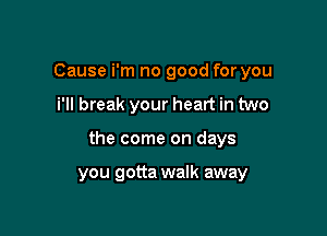 Cause i'm no good for you
i'll break your heart in two

the come on days

you gotta walk away