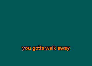 you gotta walk away