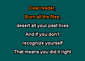 Dear reader,
Burn all the files,
desert all your past lives
And ifyou don t

recognize yourself

That means you did it right