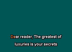 Dear reader. The greatest of

luxuries is your secrets