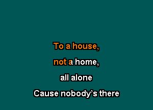 To a house,
not a home,

all alone

Cause nobodys there