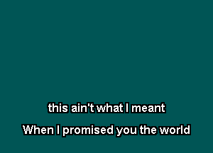 this ain't what I meant

When I promised you the world