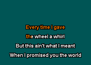 Every time I gave
the wheel a whirl

But this ain't what I meant

When I promised you the world