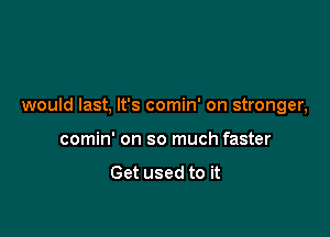 would last, It's comin' on stronger,

comin' on so much faster

Get used to it