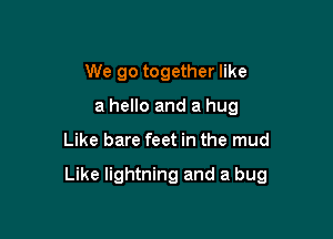 We go together like
a hello and a hug

Like bare feet in the mud

Like lightning and a bug