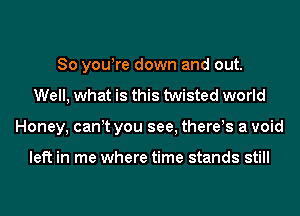 So yowre down and out.
Well, what is this twisted world
Honey, can t you see, there!s a void

left in me where time stands still