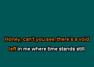 Honey, can't you see, there s a void

left in me where time stands still