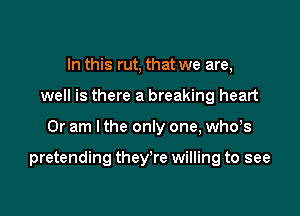 In this rut, that we are,
well is there a breaking heart

Or am I the only one, whds

pretending they're willing to see