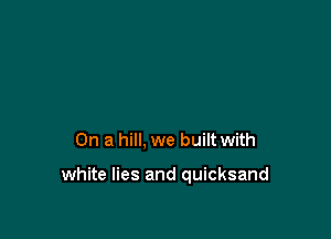 On a hill, we built with

white lies and quicksand