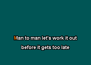 Man to man let's work it out

before it gets too late