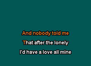 And nobody told me

That after the lonely

I'd have a love a mine