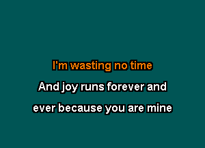 I'm wasting no time

And joy runs forever and

ever because you are mine