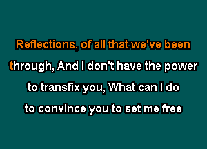 Reflections, of all that we've been
through, And I don't have the power
to transf'lx you, What can I do

to convince you to set me free