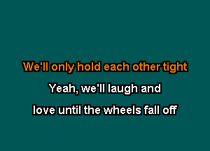 We'll only hold each other tight

Yeah, we'll laugh and

love until the wheels fall off