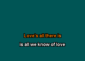 Love's all there is

is all we know of love