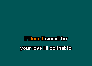 lfl lose them all for

your love I'll do that to