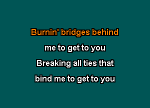 Burnin' bridges behind
me to get to you

Breaking all ties that

bind me to get to you