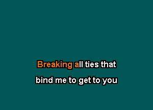 Breaking all ties that

bind me to get to you