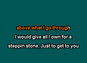 above whatl go through

I would give all I own for a

steppin stone. Just to get to you