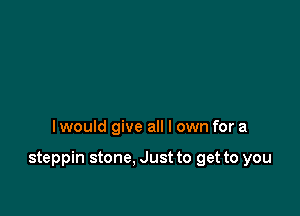 I would give all I own for a

steppin stone. Just to get to you