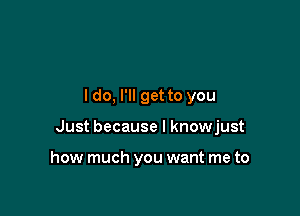 I do, I'll get to you

Just because I knowjust

how much you want me to