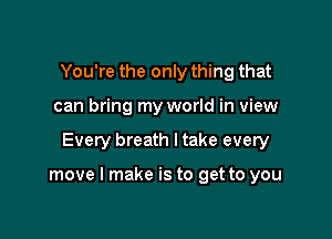 You're the only thing that
can bring my world in view

Every breath I take every

move I make is to get to you