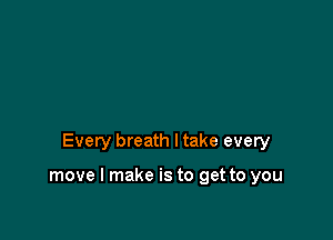 Every breath I take every

move I make is to get to you